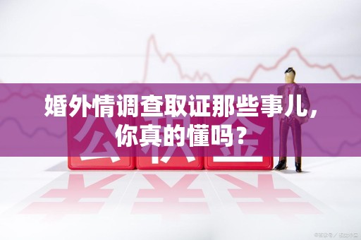 华安婚外情调查取证那些事儿，你真的懂吗？