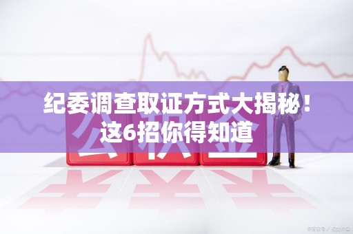 华安纪委调查取证方式大揭秘！这6招你得知道