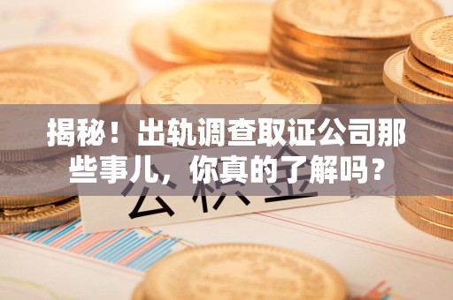 华安揭秘！出轨调查取证公司那些事儿，你真的了解吗？