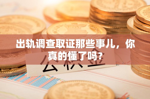 华安出轨调查取证那些事儿，你真的懂了吗？
