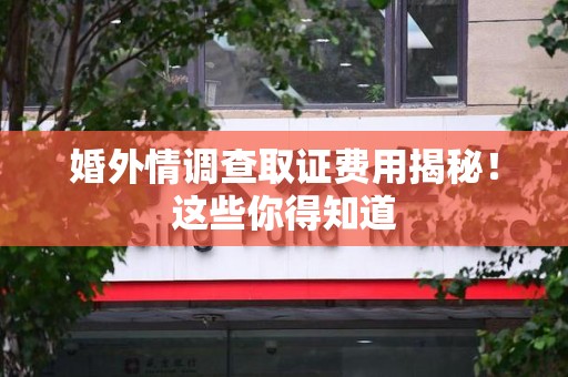 华安婚外情调查取证费用揭秘！这些你得知道