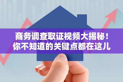 华安商务调查取证视频大揭秘！你不知道的关键点都在这儿