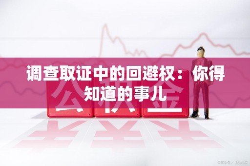 华安调查取证中的回避权：你得知道的事儿