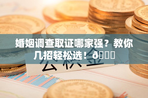 华安婚姻调查取证哪家强？教你几招轻松选！😎