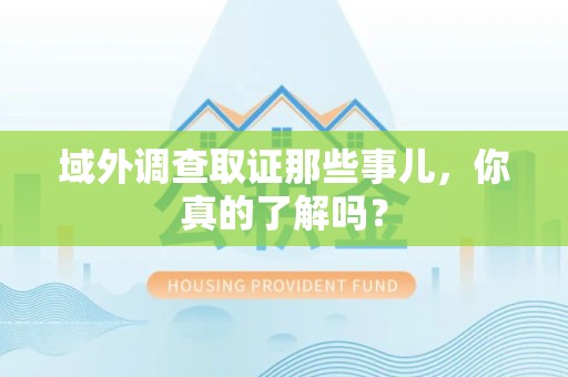 华安域外调查取证那些事儿，你真的了解吗？