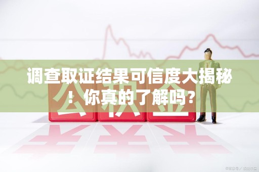 华安调查取证结果可信度大揭秘！你真的了解吗？